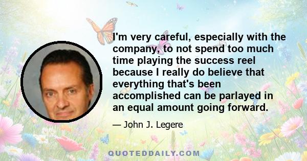 I'm very careful, especially with the company, to not spend too much time playing the success reel because I really do believe that everything that's been accomplished can be parlayed in an equal amount going forward.