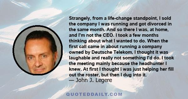 Strangely, from a life-change standpoint, I sold the company I was running and got divorced in the same month. And so there I was, at home, and I'm not the CEO. I took a few months thinking about what I wanted to do.