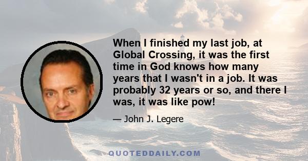 When I finished my last job, at Global Crossing, it was the first time in God knows how many years that I wasn't in a job. It was probably 32 years or so, and there I was, it was like pow!