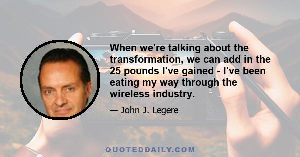 When we're talking about the transformation, we can add in the 25 pounds I've gained - I've been eating my way through the wireless industry.