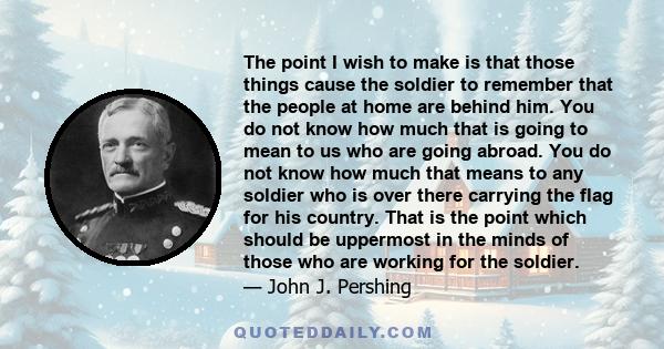 The point I wish to make is that those things cause the soldier to remember that the people at home are behind him. You do not know how much that is going to mean to us who are going abroad. You do not know how much