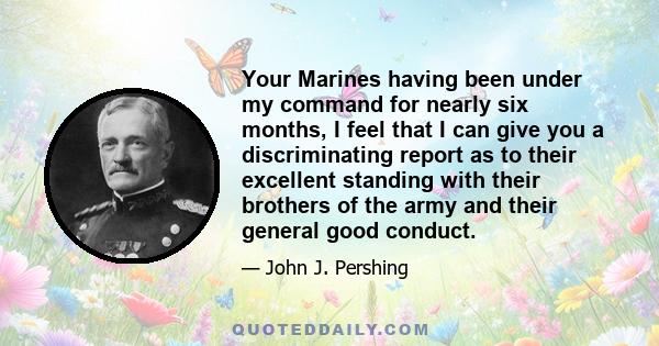 Your Marines having been under my command for nearly six months, I feel that I can give you a discriminating report as to their excellent standing with their brothers of the army and their general good conduct.