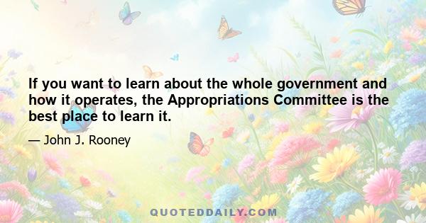 If you want to learn about the whole government and how it operates, the Appropriations Committee is the best place to learn it.