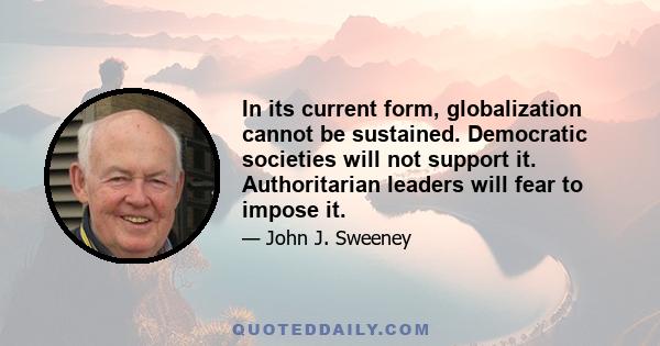 In its current form, globalization cannot be sustained. Democratic societies will not support it. Authoritarian leaders will fear to impose it.