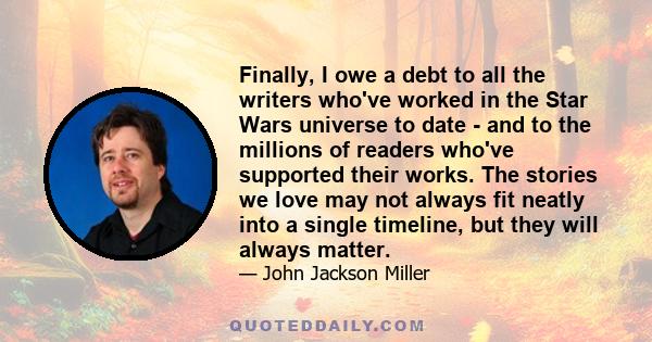 Finally, I owe a debt to all the writers who've worked in the Star Wars universe to date - and to the millions of readers who've supported their works. The stories we love may not always fit neatly into a single