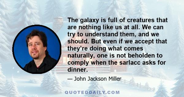 The galaxy is full of creatures that are nothing like us at all. We can try to understand them, and we should. But even if we accept that they’re doing what comes naturally, one is not beholden to comply when the