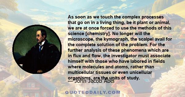 As soon as we touch the complex processes that go on in a living thing, be it plant or animal, we are at once forced to use the methods of this science [chemistry]. No longer will the microscope, the kymograph, the