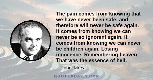 The pain comes from knowing that we have never been safe, and therefore will never be safe again. It comes from knowing we can never be so ignorant again. It comes from knowing we can never be children again. Losing