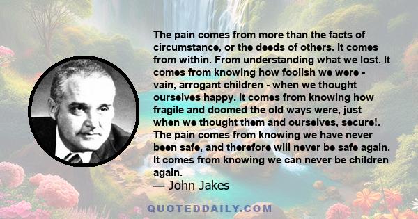 The pain comes from more than the facts of circumstance, or the deeds of others. It comes from within. From understanding what we lost. It comes from knowing how foolish we were - vain, arrogant children - when we