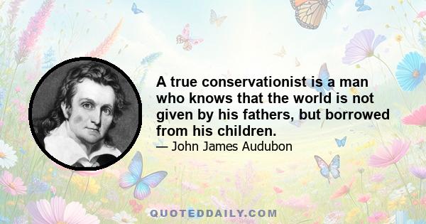 A true conservationist is a man who knows that the world is not given by his fathers, but borrowed from his children.