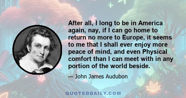 After all, I long to be in America again, nay, if I can go home to return no more to Europe, it seems to me that I shall ever enjoy more peace of mind, and even Physical comfort than I can meet with in any portion of