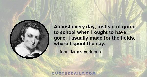 Almost every day, instead of going to school when I ought to have gone, I usually made for the fields, where I spent the day.