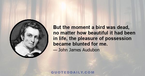 But the moment a bird was dead, no matter how beautiful it had been in life, the pleasure of possession became blunted for me.