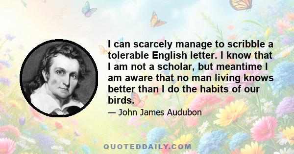 I can scarcely manage to scribble a tolerable English letter. I know that I am not a scholar, but meantime I am aware that no man living knows better than I do the habits of our birds.