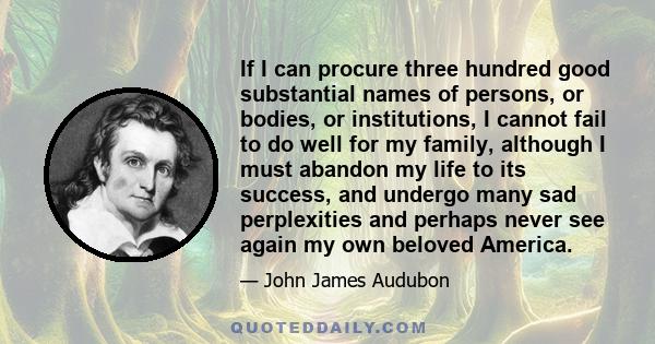 If I can procure three hundred good substantial names of persons, or bodies, or institutions, I cannot fail to do well for my family, although I must abandon my life to its success, and undergo many sad perplexities and 