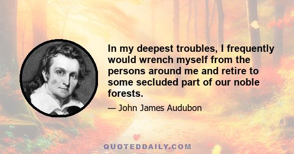 In my deepest troubles, I frequently would wrench myself from the persons around me and retire to some secluded part of our noble forests.