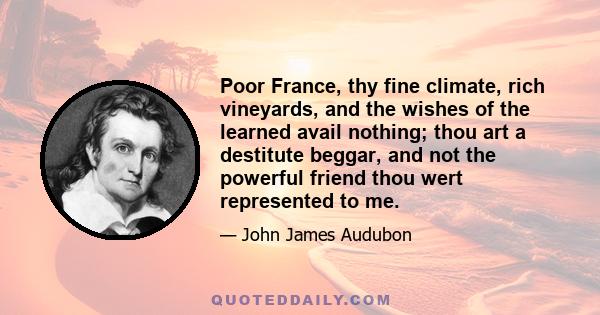 Poor France, thy fine climate, rich vineyards, and the wishes of the learned avail nothing; thou art a destitute beggar, and not the powerful friend thou wert represented to me.