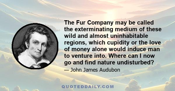 The Fur Company may be called the exterminating medium of these wild and almost uninhabitable regions, which cupidity or the love of money alone would induce man to venture into. Where can I now go and find nature