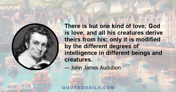 There is but one kind of love; God is love, and all his creatures derive theirs from his; only it is modified by the different degrees of intelligence in different beings and creatures.