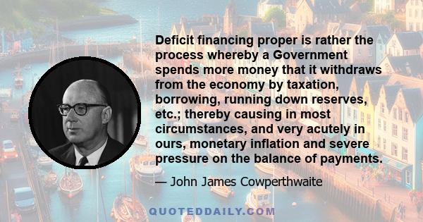 Deficit financing proper is rather the process whereby a Government spends more money that it withdraws from the economy by taxation, borrowing, running down reserves, etc.; thereby causing in most circumstances, and