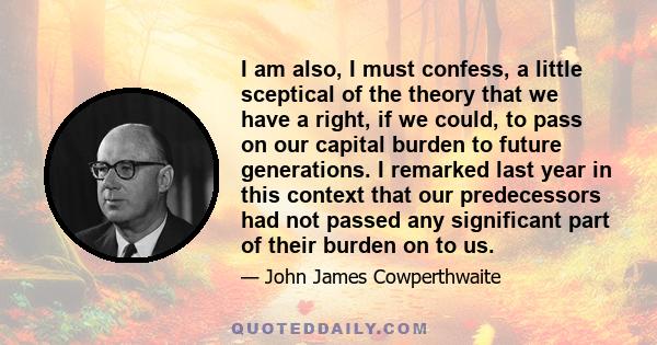 I am also, I must confess, a little sceptical of the theory that we have a right, if we could, to pass on our capital burden to future generations. I remarked last year in this context that our predecessors had not