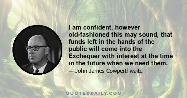 I am confident, however old-fashioned this may sound, that funds left in the hands of the public will come into the Exchequer with interest at the time in the future when we need them.