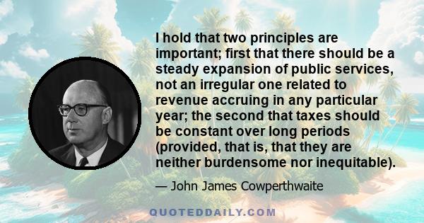 I hold that two principles are important; first that there should be a steady expansion of public services, not an irregular one related to revenue accruing in any particular year; the second that taxes should be