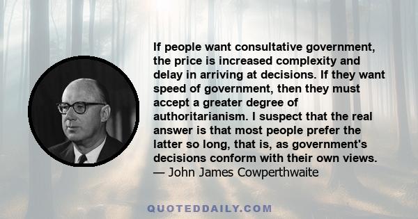 If people want consultative government, the price is increased complexity and delay in arriving at decisions. If they want speed of government, then they must accept a greater degree of authoritarianism. I suspect that