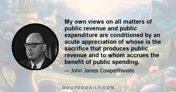 My own views on all matters of public revenue and public expenditure are conditioned by an acute appreciation of whose is the sacrifice that produces public revenue and to whom accrues the benefit of public spending.