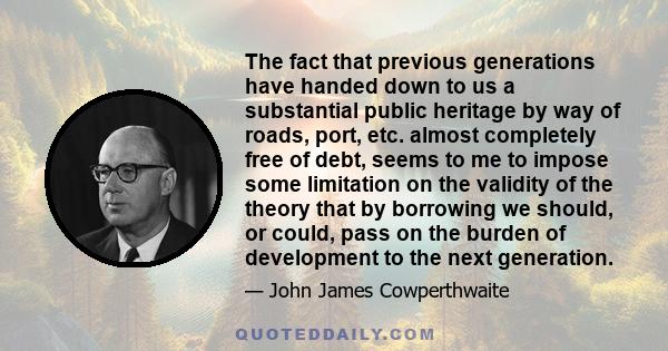 The fact that previous generations have handed down to us a substantial public heritage by way of roads, port, etc. almost completely free of debt, seems to me to impose some limitation on the validity of the theory