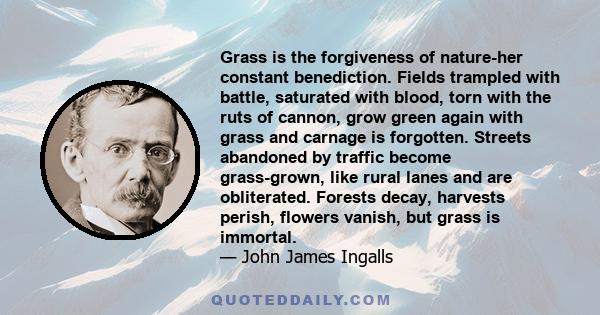 Grass is the forgiveness of nature-her constant benediction. Fields trampled with battle, saturated with blood, torn with the ruts of cannon, grow green again with grass and carnage is forgotten. Streets abandoned by