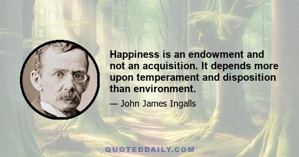 Happiness is an endowment and not an acquisition. It depends more upon temperament and disposition than environment.