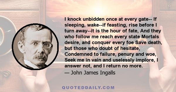 I knock unbidden once at every gate-- If sleeping, wake--if feasting, rise before I turn away--it is the hour of fate, And they who follow me reach every state Mortals desire, and conquer every foe Save death, but those 