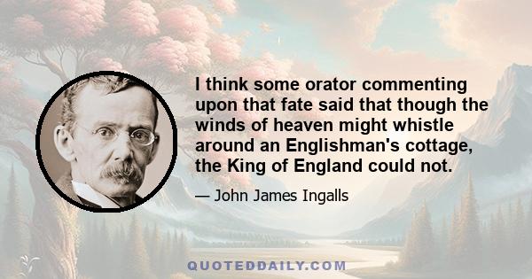 I think some orator commenting upon that fate said that though the winds of heaven might whistle around an Englishman's cottage, the King of England could not.