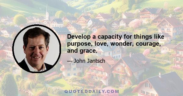 Develop a capacity for things like purpose, love, wonder, courage, and grace.