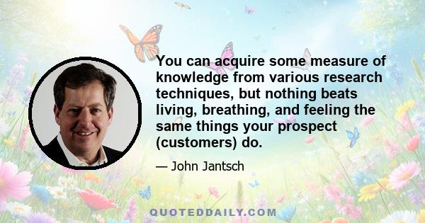 You can acquire some measure of knowledge from various research techniques, but nothing beats living, breathing, and feeling the same things your prospect (customers) do.