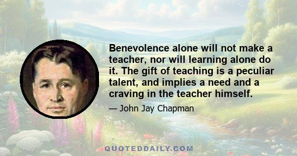 Benevolence alone will not make a teacher, nor will learning alone do it. The gift of teaching is a peculiar talent, and implies a need and a craving in the teacher himself.