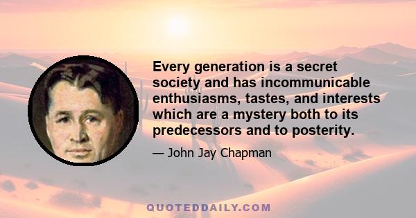 Every generation is a secret society and has incommunicable enthusiasms, tastes, and interests which are a mystery both to its predecessors and to posterity.