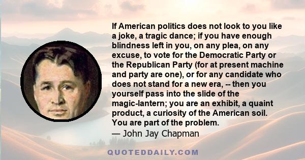 If American politics does not look to you like a joke, a tragic dance; if you have enough blindness left in you, on any plea, on any excuse, to vote for the Democratic Party or the Republican Party (for at present