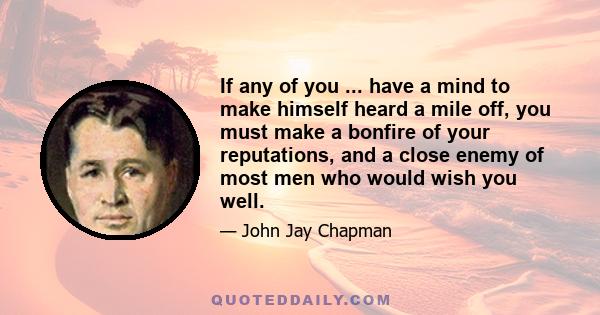 If any of you ... have a mind to make himself heard a mile off, you must make a bonfire of your reputations, and a close enemy of most men who would wish you well.