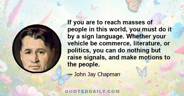 If you are to reach masses of people in this world, you must do it by a sign language. Whether your vehicle be commerce, literature, or politics, you can do nothing but raise signals, and make motions to the people.