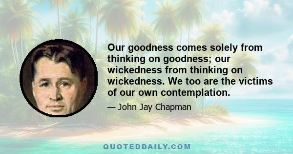 Our goodness comes solely from thinking on goodness; our wickedness from thinking on wickedness. We too are the victims of our own contemplation.