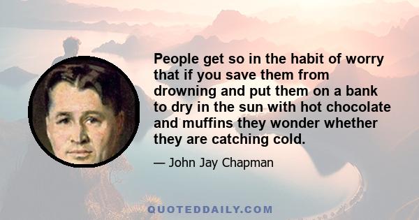 People get so in the habit of worry that if you save them from drowning and put them on a bank to dry in the sun with hot chocolate and muffins they wonder whether they are catching cold.