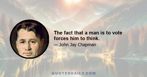 The fact that a man is to vote forces him to think.