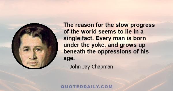 The reason for the slow progress of the world seems to lie in a single fact. Every man is born under the yoke, and grows up beneath the oppressions of his age.