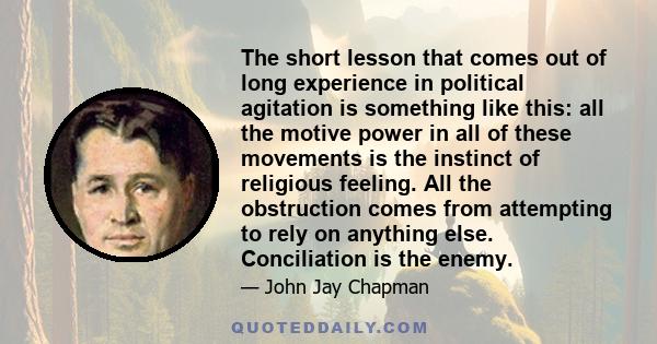 The short lesson that comes out of long experience in political agitation is something like this: all the motive power in all of these movements is the instinct of religious feeling. All the obstruction comes from