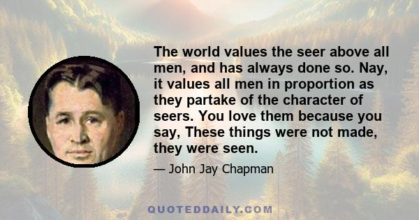 The world values the seer above all men, and has always done so. Nay, it values all men in proportion as they partake of the character of seers. You love them because you say, These things were not made, they were seen.