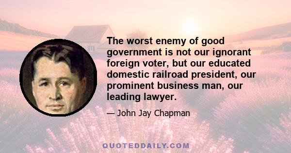 The worst enemy of good government is not our ignorant foreign voter, but our educated domestic railroad president, our prominent business man, our leading lawyer.