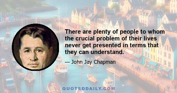 There are plenty of people to whom the crucial problem of their lives never get presented in terms that they can understand.