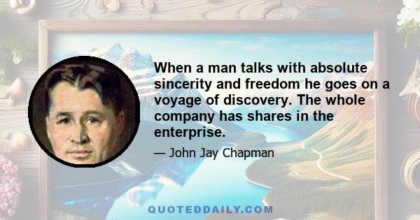 When a man talks with absolute sincerity and freedom he goes on a voyage of discovery. The whole company has shares in the enterprise.